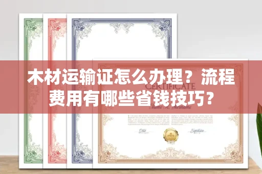 全国木材运输证怎么办理?流程费用有哪些省钱技巧?